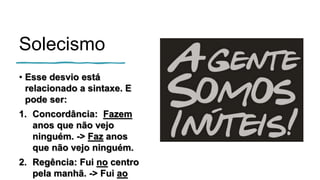 Solecismo
• Esse desvio está
relacionado a sintaxe. E
pode ser:
1. Concordância: Fazem
anos que não vejo
ninguém. -> Faz anos
que não vejo ninguém.
2. Regência: Fui no centro
pela manhã. -> Fui ao
 