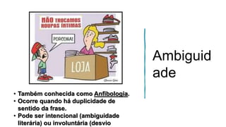 Ambiguid
ade
• Também conhecida como Anfibologia.
• Ocorre quando há duplicidade de
sentido da frase.
• Pode ser intencional (ambiguidade
literária) ou involuntária (desvio
 