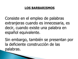 LOS BARBARISMOS Consiste en el empleo de palabras extranjeras cuando es innecesaria, es decir, cuando existe una palabra en español equivalente.  Sin embargo, también se presentan por la deficiente construcción de las palabras. 