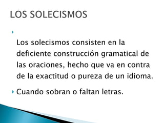 Los solecismos consisten en la deficiente construcción gramatical de las oraciones, hecho que va en contra de la exactitud o pureza de un idioma. Cuando sobran o faltan letras.  