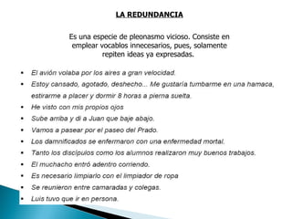 LA REDUNDANCIA Es una especie de pleonasmo vicioso. Consiste en emplear vocablos innecesarios, pues, solamente repiten ideas ya expresadas.  