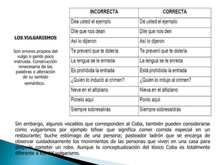 LOS VULGARISMOS Son errores propios del vulgo o gente poco instruida. Construcción innecesaria de las palabras o alteración de su sentido semántico.   Sin embargo, algunos vocablos que corresponden al Coba, también pueden considerarse como vulgarismos por ejemplo bifear que significa comer comida especial en un restaurante; buche estómago de una persona; pasteador ladrón que se encarga de observar cuidadosamente los movimientos de las personas que viven en una casa para después cometer un robo. Aunque la conceptualización del léxico Coba es totalmente diferente a los del vulgarismo. 