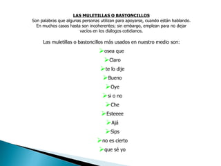 LAS MULETILLAS O BASTONCILLOS Son palabras que algunas personas utilizan para apoyarse, cuando están hablando. En muchos casos hasta son incoherentes; sin embargo, emplean para no dejar vacíos en los diálogos cotidianos. Las muletillas o bastoncillos más usados en nuestro medio son:  osea que  Claro te lo dije Bueno Oye si o no Che Esteeee Ajá Sips no es cierto que sé yo 