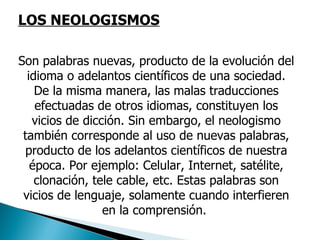 LOS NEOLOGISMOS Son palabras nuevas, producto de la evolución del idioma o adelantos científicos de una sociedad. De la misma manera, las malas traducciones efectuadas de otros idiomas, constituyen los vicios de dicción. Sin embargo, el neologismo también corresponde al uso de nuevas palabras, producto de los adelantos científicos de nuestra época. Por ejemplo: Celular, Internet, satélite, clonación, tele cable, etc. Estas palabras son vicios de lenguaje, solamente cuando interfieren en la comprensión.  