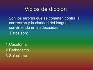 Vicios de dicción
 Son los errores que se cometen contra la
 corrección y la claridad del lenguaje,
 convirtiendo en inadecuadas.
 Estos son:

1.Cacofonía
2.Barbarismo
3.Solecismo
 