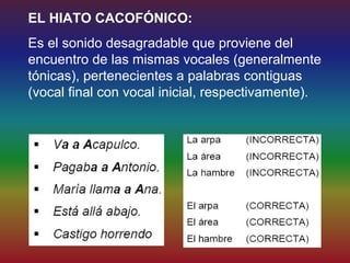EL HIATO CACOFÓNICO:
Es el sonido desagradable que proviene del
encuentro de las mismas vocales (generalmente
tónicas), pertenecientes a palabras contiguas
(vocal final con vocal inicial, respectivamente).
 