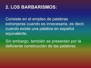 2. LOS BARBARISMOS:

Consiste en el empleo de palabras
extranjeras cuando es innecesaria, es decir,
cuando existe una palabra en español
equivalente.
Sin embargo, también se presentan por la
deficiente construcción de las palabras.
 