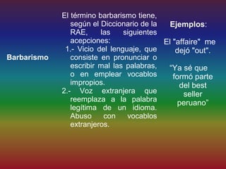 El término barbarismo tiene,
                según el Diccionario de la   Ejemplos:
                RAE,     las    siguientes
                acepciones:                El "affaire" me
              1.- Vicio del lenguaje, que      dejó "out".
Barbarismo      consiste en pronunciar o
                escribir mal las palabras,  “Ya sé que
                o en emplear vocablos         formó parte
                impropios.                      del best
             2.- Voz extranjera que               seller
                reemplaza a la palabra          peruano”
                legítima de un idioma.
                Abuso     con    vocablos
                extranjeros.
 