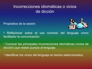 Incorrecciones idiomáticas o vicios
                   de dicción

Propósitos de la sesión:

• Reflexionar sobre el uso correcto del lenguaje como
facilitador la comunicación.

• Conocer las principales incorrecciones idiomáticas (vicios de
dicción) que restan pureza al lenguaje.

• Identificar los vicios del lenguaje en textos seleccionados.
 
