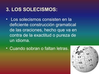3. LOS SOLECISMOS:
• Los solecismos consisten en la
  deficiente construcción gramatical
  de las oraciones, hecho que va en
  contra de la exactitud o pureza de
  un idioma.
• Cuando sobran o faltan letras.
 