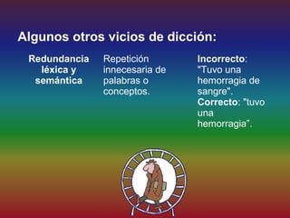 Algunos otros vicios de dicción:
 Redundancia   Repetición       Incorrecto:
   léxica y    innecesaria de   "Tuvo una
  semántica    palabras o       hemorragia de
               conceptos.       sangre".
                                Correcto: "tuvo
                                una
                                hemorragia”.
 