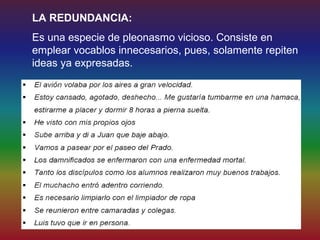 LA REDUNDANCIA:
Es una especie de pleonasmo vicioso. Consiste en
emplear vocablos innecesarios, pues, solamente repiten
ideas ya expresadas.
 
