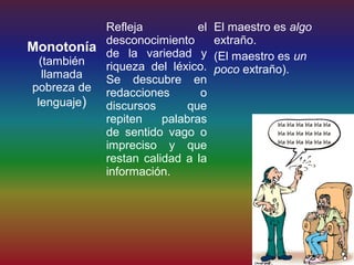 Refleja           el   El maestro es algo
           desconocimiento        extraño.
Monotonía de la variedad y
  (también                        (El maestro es un
           riqueza del léxico.    poco extraño).
   llamada Se descubre en
pobreza de redacciones       o
 lenguaje) discursos       que
           repiten    palabras
           de sentido vago o
           impreciso y que
           restan calidad a la
           información.
 