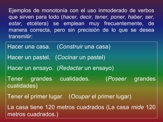Ejemplos de monotonía con el uso inmoderado de verbos
que sirven para todo (hacer, decir, tener, poner, haber, ser,
estar, etcétera) se emplean muy frecuentemente, de
manera correcta, pero sin precisión de lo que se desea
transmitir:
Hacer una casa.     (Construir una casa)
Hacer un pastel. (Cocinar un pastel)
Hacer un ensayo. (Redactar un ensayo)
Tener grandes        cualidades.        (Poseer     grandes
cualidades)
Tener el primer lugar. (Ocupar el primer lugar)
La casa tiene 120 metros cuadrados (La casa mide 120
metros cuadrados.)
 