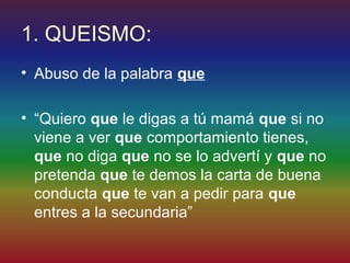 1. QUEISMO:
• Abuso de la palabra que

• “Quiero que le digas a tú mamá que si no
  viene a ver que comportamiento tienes,
  que no diga que no se lo advertí y que no
  pretenda que te demos la carta de buena
  conducta que te van a pedir para que
  entres a la secundaria”
 