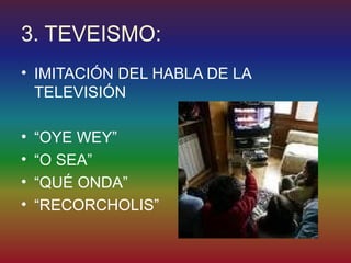 3. TEVEISMO:
• IMITACIÓN DEL HABLA DE LA
  TELEVISIÓN

•   “OYE WEY”
•   “O SEA”
•   “QUÉ ONDA”
•   “RECORCHOLIS”
 
