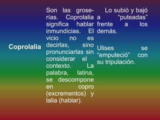 Son las grose-            Lo subió y bajó
           rías. Coprolalia       a      “puteadas”
           significa hablar       frente   a     los
           inmundicias. El        demás.
           vicio     no      es
Coprolalia decirlas,       sino   Ulises          se
           pronunciarlas sin      “emputeció” con
           considerar el          su tripulación.
           contexto.         La
           palabra, latina,
           se descompone
           en           copro
           (excrementos) y
           lalia (hablar).
 