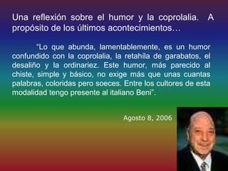 Una reflexión sobre el humor y la coprolalia.             A
propósito de los últimos acontecimientos…

        “Lo que abunda, lamentablemente, es un humor
confundido con la coprolalia, la retahíla de garabatos, el
desaliño y la ordinariez. Este humor, más parecido al
chiste, simple y básico, no exige más que unas cuantas
palabras, coloridas pero soeces. Entre los cultores de esta
modalidad tengo presente al italiano Beni”.


                                 Agosto 8, 2006
 