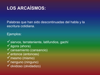 LOS ARCAÍSMOS:


Palabras que han sido descontinuadas del habla y la
escritura cotidiana.

Ejemplos:

siervos, terrateniente, latifundios, gachí
ágora (ahora)
cansamiento (cansancio)
entonce (entonces)
mesmo (mismo)
nenguno (ninguno)
olvidoso (olvidadizo)
 
