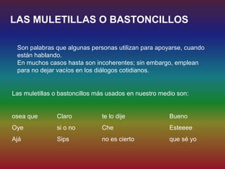 LAS MULETILLAS O BASTONCILLOS

 Son palabras que algunas personas utilizan para apoyarse, cuando
 están hablando.
 En muchos casos hasta son incoherentes; sin embargo, emplean
 para no dejar vacíos en los diálogos cotidianos.


Las muletillas o bastoncillos más usados en nuestro medio son:


osea que       Claro           te lo dije              Bueno
Oye            si o no         Che                     Esteeee
Ajá            Sips            no es cierto            que sé yo
 