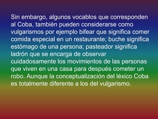 Sin embargo, algunos vocablos que corresponden
al Coba, también pueden considerarse como
vulgarismos por ejemplo bifear que significa comer
comida especial en un restaurante; buche significa
estómago de una persona; pasteador significa
ladrón que se encarga de observar
cuidadosamente los movimientos de las personas
que viven en una casa para después cometer un
robo. Aunque la conceptualización del léxico Coba
es totalmente diferente a los del vulgarismo.
 