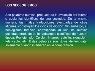 LOS NEOLOGISMOS


Son palabras nuevas, producto de la evolución del idioma
o adelantos científicos de una sociedad. De la misma
manera, las malas traducciones efectuadas de otros
idiomas, constituyen los vicios de dicción. Sin embargo, el
neologismo también corresponde al uso de nuevas
palabras, producto de los adelantos científicos de nuestra
época. Por ejemplo: Celular, Internet, satélite, clonación,
tele cable, etc. Estas palabras son vicios de lenguaje,
solamente cuando interfieren en la comprensión.
 