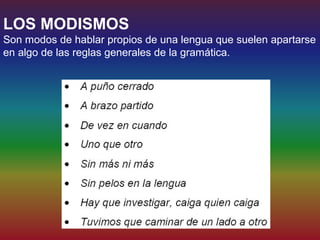 LOS MODISMOS
Son modos de hablar propios de una lengua que suelen apartarse
en algo de las reglas generales de la gramática.
 