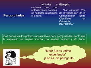 Verdades    o Ejemplo:
                        certezas    que,   por
                        notoria-mente sabidas,    “La Fundación Voc
                        es necedad o simpleza de Investigación de la
Perogrulladas           el decirla.            Comunicación    Entre
                                               Científicos       en
                                               Colombia,
                                               INVESTIGA”.



Con frecuencia los políticos acostumbran decir perogrulladas, por lo que
la expresión se emplea mucho con sentido satírico y de burla.



                                    "Morir fue su última
                                      experiencia"
                                   ¡Eso es de perogrullo!
 
