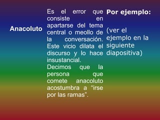 Es el error que        Por ejemplo:
          consiste          en
          apartarse del tema
Anacoluto                        (ver el
          central o meollo de
          la     conversación.   ejemplo en la
          Este vicio dilata el   siguiente
          discurso y lo hace     diapositiva)
          insustancial.
          Decimos que la
          persona          que
          comete anacoluto
          acostumbra a “irse
          por las ramas”.
 