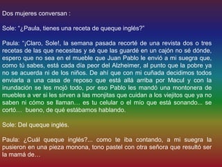 Dos mujeres conversan :

Sole: “¿Paula, tienes una receta de queque inglés?”

Paula: “¡Claro, Sole!, la semana pasada recorté de una revista dos o tres
recetas de las que necesitas y sé que las guardé en un cajón no sé dónde,
espero que no sea en el mueble que Juan Pablo le envió a mi suegra que,
como tú sabes, está cada día peor del Alzheimer, al punto que la pobre ya
no se acuerda ni de los niños. De ahí que con mi cuñada decidimos todos
enviarla a una casa de reposo que está allá arriba por Macul y con la
inundación se les mojó todo, por eso Pablo les mandó una montonera de
muebles a ver si les sirven a las monjitas que cuidan a los viejitos que ya no
saben ni cómo se llaman… es tu celular o el mío que está sonando... se
cortó… bueno, de qué estábamos hablando.

Sole: Del queque inglés.

Paula: ¿Cuál queque inglés?... como te iba contando, a mi suegra la
pusieron en una pieza monona, tono pastel con otra señora que resultó ser
la mamá de…
 