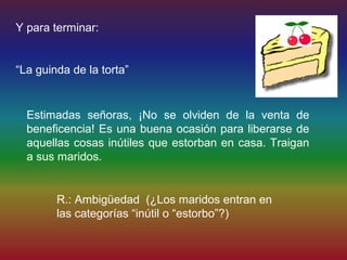 Y para terminar:


“La guinda de la torta”


  Estimadas señoras, ¡No se olviden de la venta de
  beneficencia! Es una buena ocasión para liberarse de
  aquellas cosas inútiles que estorban en casa. Traigan
  a sus maridos.


        R.: Ambigüedad (¿Los maridos entran en
        las categorías “inútil o “estorbo”?)
 