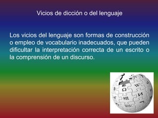 Vicios de dicción o del lenguaje


Los vicios del lenguaje son formas de construcción
o empleo de vocabulario inadecuados, que pueden
dificultar la interpretación correcta de un escrito o
la comprensión de un discurso.
 