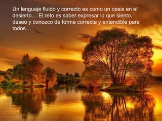 Un lenguaje fluido y correcto es como un oasis en el
desierto… El reto es saber expresar lo que siento,
deseo y conozco de forma correcta y entendible para
todos…
 