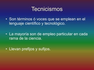 Tecnicismos
• Son términos ó voces que se emplean en el
  lenguaje científico y tecnológico.

• La mayoría son de empleo particular en cada
  rama de la ciencia.

• Llevan prefijos y sufijos.
 