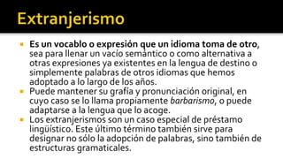  Es un vocablo o expresión que un idioma toma de otro,
  sea para llenar un vacío semántico o como alternativa a
  otras expresiones ya existentes en la lengua de destino o
  simplemente palabras de otros idiomas que hemos
  adoptado a lo largo de los años.
 Puede mantener su grafía y pronunciación original, en
  cuyo caso se lo llama propiamente barbarismo, o puede
  adaptarse a la lengua que lo acoge.
 Los extranjerismos son un caso especial de préstamo
  lingüístico. Este último término también sirve para
  designar no sólo la adopción de palabras, sino también de
  estructuras gramaticales.
 