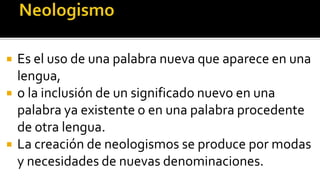   Es el uso de una palabra nueva que aparece en una
    lengua,
   o la inclusión de un significado nuevo en una
    palabra ya existente o en una palabra procedente
    de otra lengua.
   La creación de neologismos se produce por modas
    y necesidades de nuevas denominaciones.
 