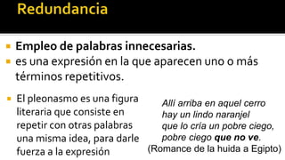    Empleo de palabras innecesarias.
   es una expresión en la que aparecen uno o más
    términos repetitivos.
   El pleonasmo es una figura    Allí arriba en aquel cerro
    literaria que consiste en     hay un lindo naranjel
    repetir con otras palabras    que lo cría un pobre ciego,
    una misma idea, para darle    pobre ciego que no ve.
    fuerza a la expresión      (Romance de la huida a Egipto)
 