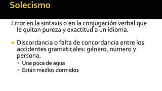 Error en la sintaxis o en la conjugación verbal que
  le quitan pureza y exactitud a un idioma.
   Discordancia o falta de concordancia entre los
    accidentes gramaticales: género, número y
    persona.
     Una poca de agua
     Están medios dormidos
 