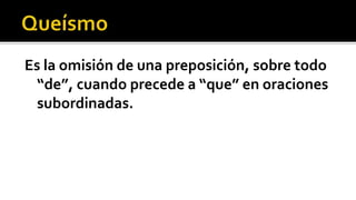 Es la omisión de una preposición, sobre todo
  “de”, cuando precede a “que” en oraciones
  subordinadas.
 