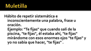 Hábito de repetir sistemática e
 inconscientemente una palabra, frase u
 oración.
 Ejemplo: "Te fijas" que cuando salí de la
 piscina, "te fijas", él estaba ahí, "te fijas"
 mirándome con esos enormes ojos "te fijas" y
 yo no sabía que hacer, "te fijas" .
 
