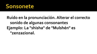 Ruido en la pronunciación. Alterar el correcto
  sonido de algunas consonantes
Ejemplo: La "shisha" de "Mulshén" es
  "zenzazional.
 