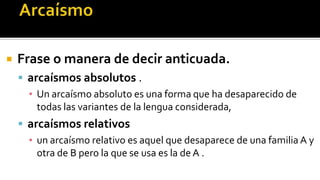    Frase o manera de decir anticuada.
     arcaísmos absolutos .
      ▪ Un arcaísmo absoluto es una forma que ha desaparecido de
        todas las variantes de la lengua considerada,
     arcaísmos relativos
      ▪ un arcaísmo relativo es aquel que desaparece de una familia A y
        otra de B pero la que se usa es la de A .
 