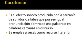    Es el efecto sonoro producido por la cercanía
    de sonidos o sílabas que poseen igual
    pronunciación dentro de una palabra o en
    palabras cercanas en discurso.
   Se emplea a veces como recurso literario.
 
