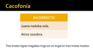 INCORRECTO

             Juana nadaba sola.

             Atroz zozobra.


Tres tristes tigres tragaban trigo en un trigal en tres tristes trastos.
 