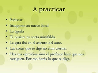 A practicar
•   Peñiscar
•   Inaugurar un nuevo local
•   La águila
•   Te pusiste tu corta minifalda.
•   La gata iba en el asiento del auto.
•   Las cosas que te dije no eran ciertas.
•   Haz tus ejercicios sino el profesor hará que nos
    castiguen. Por eso harás lo que te diga.
 