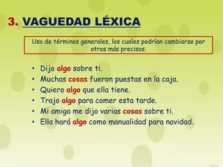 3. VAGUEDAD LÉXICA
   Uso de términos generales, los cuales podrían cambiarse por
                      otros más precisos.


   •   Dijo algo sobre ti.
   •   Muchas cosas fueron puestas en la caja.
   •   Quiero algo que ella tiene.
   •   Trajo algo para comer esta tarde.
   •   Mi amiga me dijo varias cosas sobre ti.
   •   Ella hará algo como manualidad para navidad.
 