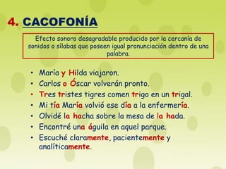 4. CACOFONÍA
    Efecto sonoro desagradable producido por la cercanía de
  sonidos o sílabas que poseen igual pronunciación dentro de una
                             palabra.


   •   María y Hilda viajaron.
   •   Carlos o Óscar volverán pronto.
   •   Tres tristes tigres comen trigo en un trigal.
   •   Mi tía María volvió ese día a la enfermería.
   •   Olvidé la hacha sobre la mesa de la hada.
   •   Encontré una águila en aquel parque.
   •   Escuché claramente, pacientemente y
       analíticamente.
 