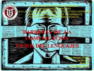 REPÚBLICA BOLIVARIANA DE VENEZUELA
UNIVERSIDAD FERMÍN TORO
“S.A.I.A.” SISTEMA DE APRENDIZAJE INTERACTIVO A DISTANCIA
LICENCIATURA EN RELACIONES INDUSTRIALES
MATERIA: REDACCION DE INFORMES TECNICOS

BARRERAS DE LA
COMUNICACION
VICIOS DEL LENGUAJES
Autor: Chirinos, Lisseth
C.I. 13.533.794
Profesor:
Marbella Marcano

 