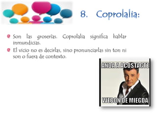 Son las groserías. Coprolalia significa hablar
inmundicias.
El vicio no es decirlas, sino pronunciarlas sin ton ni
son o fuera de contexto.
 