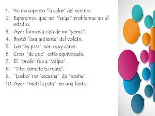 1. Yo no soporto “la calor” del verano.
2. Esperemos que no "haiga" problemas en el
estadio.
3. Ayer fuimos a casa de mi "yerna".
4. Brotó “lava ardiente” del volcán.
5. Los “by pass” son muy caros.
6. Creo “de que” estás equivocada.
7. El “profe” fue a “Valpo”.
8. “Tito, tómate tu mate”.
9. “Lusho” no “escusha” de ”noshe”.
10. Ayer “metí la pata” en una fiesta.
 